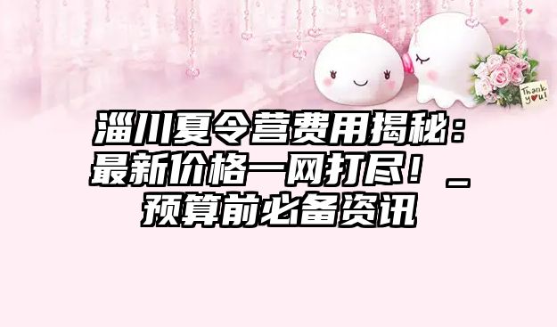 淄川夏令營(yíng)費(fèi)用揭秘：最新價(jià)格一網(wǎng)打盡！_預(yù)算前必備資訊